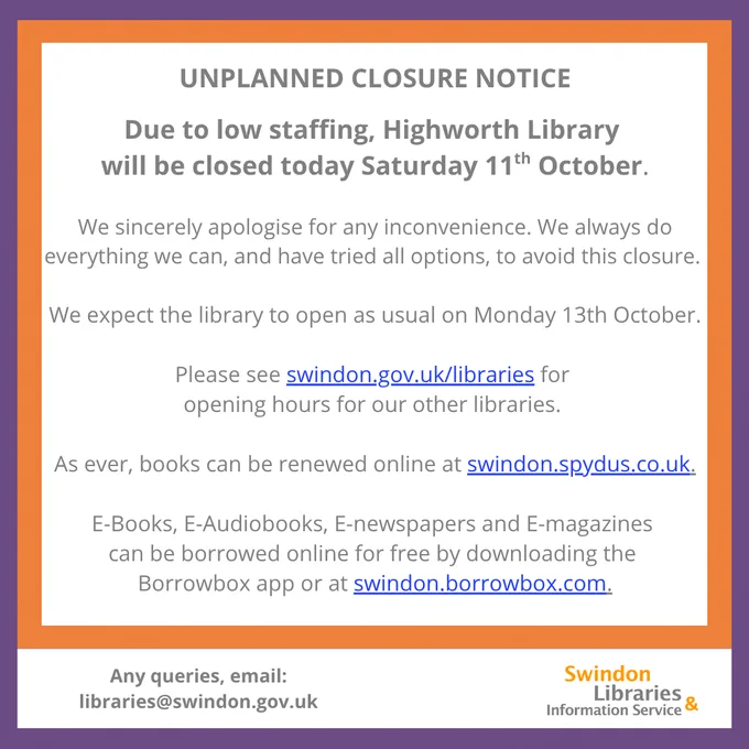 A graphic with a purple and orange border, and the Swindon Libraries logo in the bottom right hand corner. Inside the box, text reads; UNPLANNED CLOSURE NOTICE
Due to low staffing, Highworth Library will be closed today Saturday 11th October. We sincerely apologise for any inconvenience. We always do everything we can, and have tried all options, to avoid this closure. We expect the library to open as usual on Monday 13th October.   Please see swindon.gov.uk/libraries for opening hours for our other libraries.  As ever, books can be renewed online at swindon.spydus.co.uk. E-Books, E-Audiobooks, E-newspapers and E-magazines can be borrowed online for free by downloading the Borrowbox app or at swindon.borrowbox.com. Any queries, email: libraries@swindon.gov.uk
