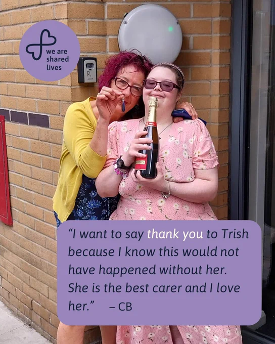 Trish, a Shared Lives carer, stands beside CB outside a brick building. CB holds a bottle of sparkling wine, and Trish holds a key, celebrating CB moving into her own flat. A purple “We are Shared Lives” logo appears in the top left corner, with a quote below that reads: “I want to say thank you to Trish because I know this would not have happened without her. She is the best carer and I love her.”