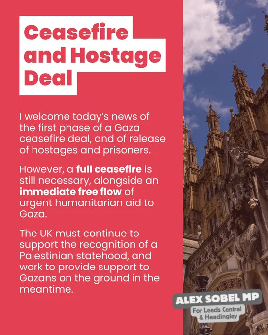 Ceasefire and Hostage Deal:
I welcome today’s news of the first phase of a Gaza ceasefire deal, and of release of hostages and prisoners. However, a full ceasefire is still necessary, alongside an immediate free flow of urgent humanitarian aid to Gaza. The UK must continue to support the recognition of a Palestinian statehood, and work to provide support to Gazans on the ground in the meantime. 