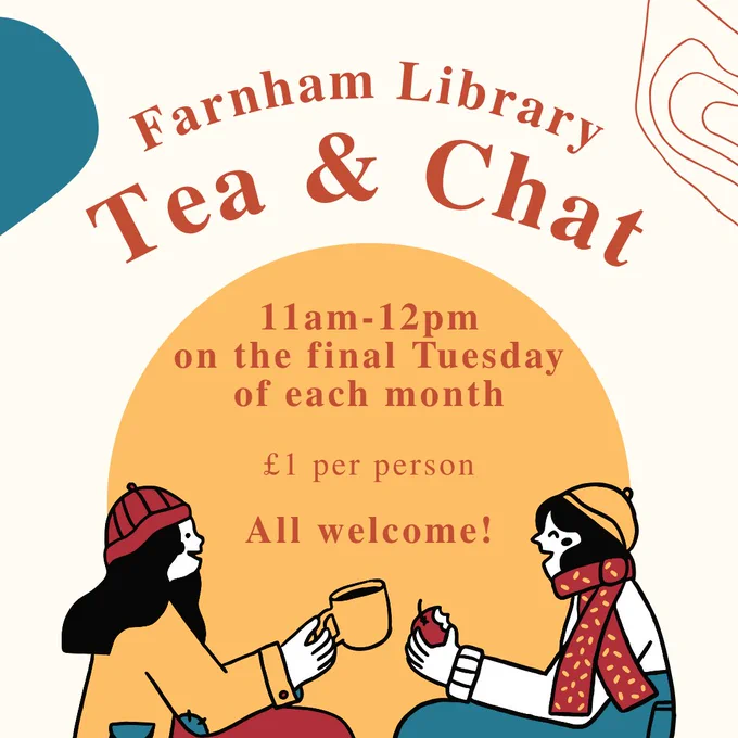 A warm yellow graphic, with two cartoon women wrapped up in scarves chatting and holding mugs of hot drinks.
Text reads: Farnham Library Tea & Chat. 11am-12pm on the final Tuesday of each month. £1 per person. All welcome!