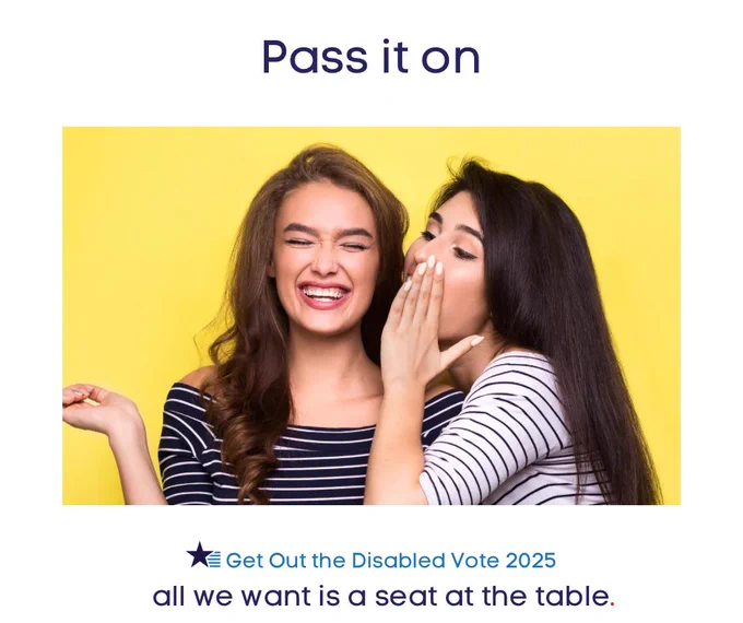 Two women with long dark hair are wearing different striped shirts and black pants. One leans in and whispers a secret to another and the other smiles excitedly. The headline says “pass it on”, reminding voters to spread the word that American citizens abroad can vote. The Democrats Abroad Global Disability Caucus is a navy star with 5 medium blue stripes streaming right. The tagline reads “ get out the disabled vote 2025. All we want is a seat at the table.”