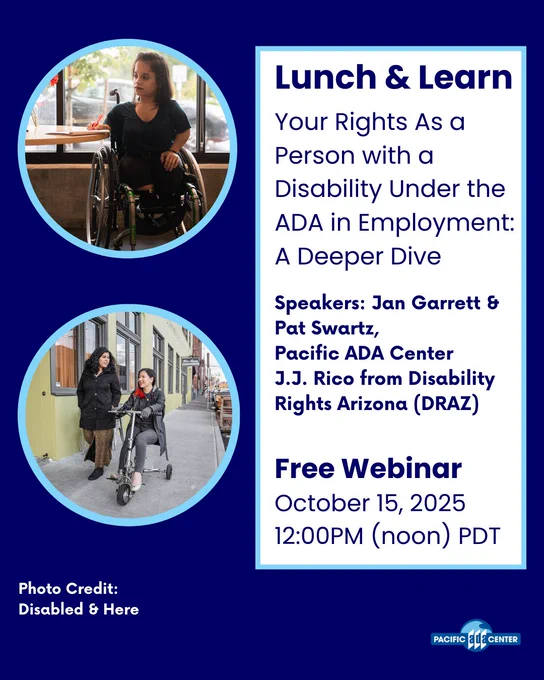 Lunch & Learn
Your Rights As a Person with a Disability Under the ADA in Employment: A Deeper Dive
Free Webinar
October 15, 2025
12:00PM (noon) PDT
Speakers: Jan Garrett & Pat Swartz, 
Pacific ADA Center
J.J. Rico from Disability Rights Arizona (DRAZ)