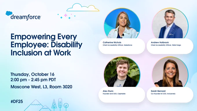 Promotional graphic for Dreamforce 2025 session titled “Empowering Every Employee: Disability Inclusion at Work.” The left side lists details: Thursday, October 16, 2:00–2:45 pm PDT, Moscone West, L3, Room 3020, with the hashtag #DF25. The right side features photos of the four speakers in circular frames: Catherine Nichols, Chief Accessibility Officer, Salesforce; Andrew Holbrook, Chief Accessibility Officer, Wells Fargo; Alex Dunn, Founder and CEO, Cephable; and Sarah Bernard, Co-Founder and COO, Inclusively. The Dreamforce logo with clouds is at the top.