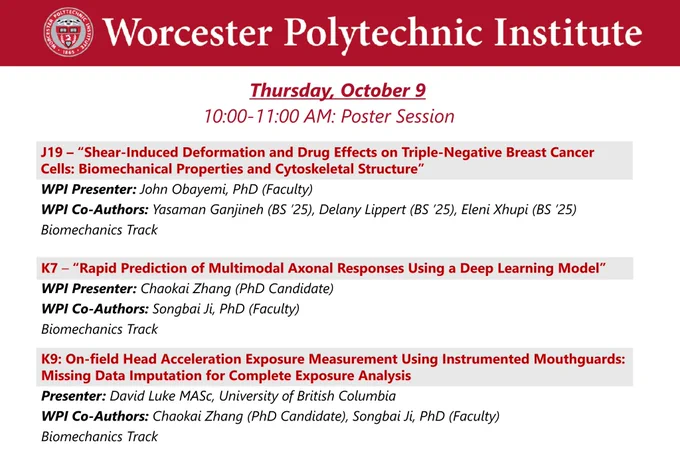 Dark red banner at the top with the WPI seal and “Worcester Polytechnic Institute” in white lettering.

Thursday, October 9, 10:00-11:00 AM Poster Session

J19 – “Shear-Induced Deformation and Drug Effects on Triple-Negative Breast Cancer Cells: Biomechanical Properties and Cytoskeletal Structure”
WPI Presenter: John Obayemi, PhD (Faculty)
WPI Co-Authors: Yasaman Ganjineh (BS ’25), Delany Lippert (BS ’25), Eleni Xhupi (BS ’25)
Biomechanics Track

K7 – “Rapid Prediction of Multimodal Axonal Responses Using a Deep Learning Model”
WPI Presenter: Chaokai Zhang (PhD Candidate)
WPI Co-Authors: Songbai Ji, PhD (Faculty)
Biomechanics Track

K9: On-field Head Acceleration Exposure Measurement Using Instrumented Mouthguards: Missing Data Imputation for Complete Exposure Analysis
Presenter: David Luke MASc, University of British Columbia
WPI Co-Authors: Chaokai Zhang (PhD Candidate), Songbai Ji, PhD (Faculty)
Biomechanics Track

