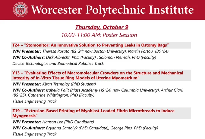 Dark red banner with the WPI seal and “Worcester Polytechnic Institute” in white.

Thursday, October 9, 10:00-11:00 AM Poster Session

T24 – “Stomonitor: An Innovative Solution to Preventing Leaks in Ostomy Bags”
WPI Presenter: Theresa Rosato (BS ’24; Boston University), Martin Fortou  (BS ’24)
WPI Co-Authors: Dirk Albrecht, PhD (Faculty) , Solomon Mensah, PhD (Faculty)
Device Technologies and Biomedical Robotics Track

Y13 – “Evaluating Effects of Macromolecular Crowders on the Structure and Mechanical Integrity of In-Vitro Tissue Ring Models of Uterine Myometrium”
WPI Presenter: Kiran Tremblay (PhD Student)
WPI Co-Authors: Isabella Palit (Mass Academy HS ’24, Arthur Clark (BS ’25), Catherine Whittington, PhD (Faculty)
Tissue Engineering Track

Z19 – “Extrusion-Based Printing of Myoblast-Loaded Fibrin Microthreads to Induce Myogenesis”
WPI Presenter: Hanson Lee (PhD Candidate)
WPI Co-Authors: Bryanna Samolyk (PhD Candidate), George Pins, PhD (Faculty)
Tissue Engineering Track