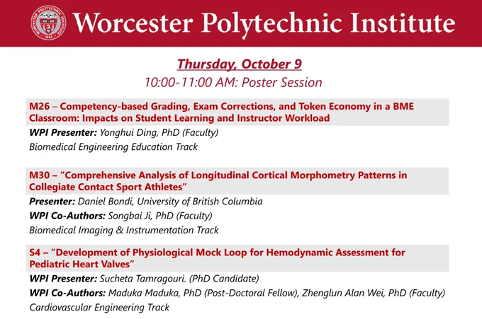 Dark red banner at the top with the WPI seal and “Worcester Polytechnic Institute” in white lettering.

Thursday, October 9, 10:00-11:00 AM Poster Session

M26 – Competency-based Grading, Exam Corrections, and Token Economy in a BME Classroom: Impacts on Student Learning and Instructor Workload
WPI Presenter: Yonghui Ding, PhD (Faculty)
Biomedical Engineering Education Track

M30 – “Comprehensive Analysis of Longitudinal Cortical Morphometry Patterns in Collegiate Contact Sport Athletes”
Presenter: Daniel Bondi, University of British ColumbiaWPI Co-Authors: Songbai Ji, PhD (Faculty)
Biomedical Imaging & Instrumentation Track

S4 – “Development of Physiological Mock Loop for Hemodynamic Assessment for Pediatric Heart Valves”
WPI Presenter: Sucheta Tamragouri. (PhD Candidate)
WPI Co-Authors: Maduka Maduka, PhD (Post-Doctoral Fellow), Zhenglun Alan Wei, PhD (Faculty)
Cardiovascular Engineering Track


