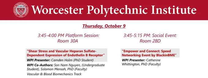 Dark red banner at the top with the WPI seal and “Worcester Polytechnic Institute” in white lettering.

Thursday, October 9, 10:00-11:00 AM Poster Session

“Shear Stress and Vascular Heparan Sulfate-Dependent Expression of Endothelin B Receptor”
WPI Presenter: Camden Holm (PhD Student)
WPI Co-Authors: Son Nam Nguyen, (Undergraduate Student), Solomon Mensah, PhD (Faculty)
Vascular & Blood Biomechanics Track

“Empower and Connect: Speed Networking Event by BlackinBME”
WPI Presenter: Catherine Whittington, PhD (Faculty)
