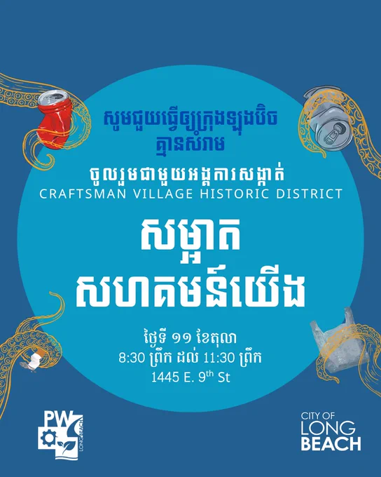 សូមជួយធ្វើឲ្យក្រុងឡុងប៊ិច
គ្មានសំរាម
ចូលរួមជាមួយអង្គការសង្កាត់ 
CRAFTSMAN VILLAGE Historic District
សម្អាត
សហគមន៍យើង
ថ្ងៃទី ១១ ខែតុលា
8:30 ព្រឹក ដល់ 11:30 ព្រឹក
1445 E. 9th St