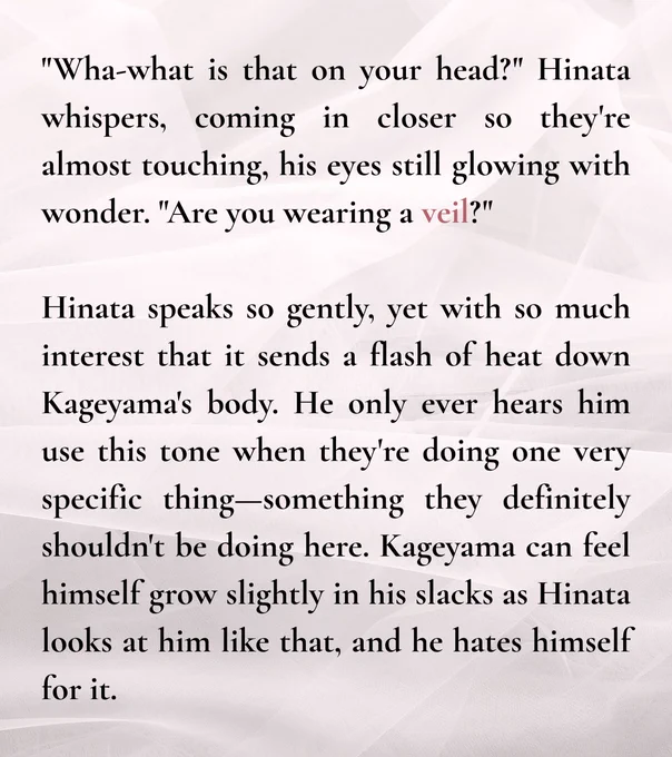 "Wha-what is that on your head?" Hinata whispers, coming in closer so they're almost touching, his eyes still glowing with wonder. "Are you wearing a veil?"

Hinata speaks so gently, yet with so much interest that it sends a flash of heat down Kageyama's body. He only ever hears him use this tone when they're doing one very specific thing—something they definitely shouldn't be doing here. Kageyama can feel himself grow slightly in his slacks as Hinata looks at him like that, and he hates himself for it.