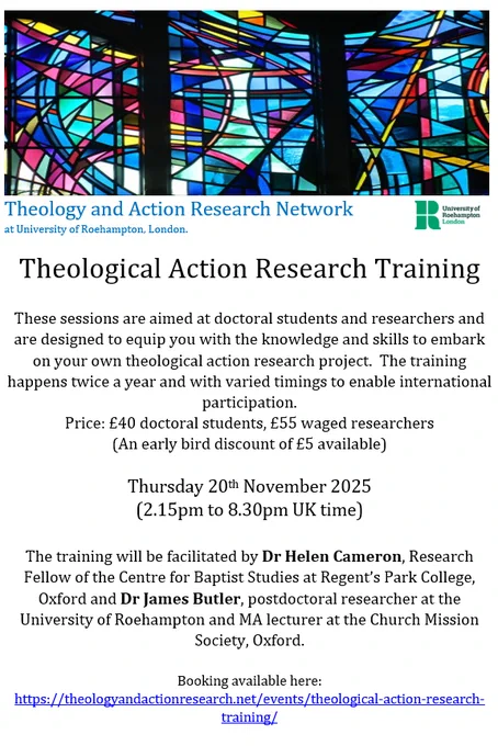 Theological Action Research Training

These sessions are aimed at doctoral students and researchers and are designed to equip you with the knowledge and skills to embark on your own theological action research project.  The training happens twice a year and with varied timings to enable international participation.  
Price: £40 doctoral students, £55 waged researchers 
(An early bird discount of £5 available)

Thursday 20th November 2025 
(2.15pm to 8.30pm UK time)

The training will be facilitated by Dr Helen Cameron, Research Fellow of the Centre for Baptist Studies at Regent’s Park College, Oxford and Dr James Butler, postdoctoral researcher at the University of Roehampton and MA lecturer at the Church Mission Society, Oxford.

Booking available here:   
https://theologyandactionresearch.net/events/theological-action-research-training/ 
