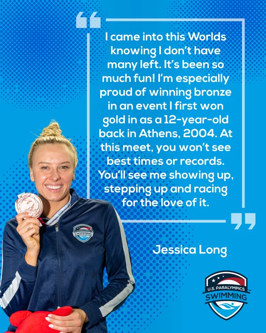 Graphic with photo of Jessica Long holding a silver medal and smiling. The quote text next to her reads "I came into this Worlds knowing that I don't have many left. It's been so much fun! I'm especially proud of winning bronze in an event I first won gold in as a 12-year-old back in Athens, 2004. At this meet, you won't see best times or records. You'll see me showing up, stepping up and racing for the love of it."