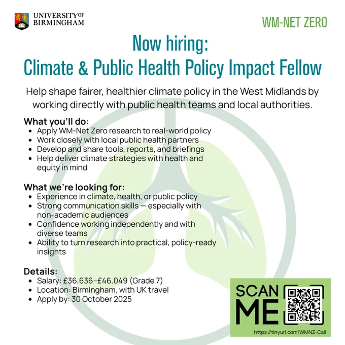 A recruitment poster from WM-Net Zero and the University of Birmingham titled “Now hiring: Climate & Public Health Policy Impact Fellow.” The role focuses on shaping fairer, healthier climate policy in the West Midlands through collaboration with public health teams and local authorities.

What you’ll do:

Apply WM-Net Zero research to real-world policy

Work with local public health partners

Develop tools, reports, and briefings

Support climate strategies focused on health and equity

What we’re looking for:

Experience in climate, health, or public policy

Strong communication skills, especially with non-academic audiences

Confidence working independently and with diverse teams

Ability to turn research into practical, policy-ready insights

Details:

Salary: £36,636–£46,049 (Grade 7)

Location: Birmingham, with UK travel

Apply by: 30 October 2025

A QR code is included with the text “SCAN ME” and a link: https://tinyurl.com/WMNZ-Call