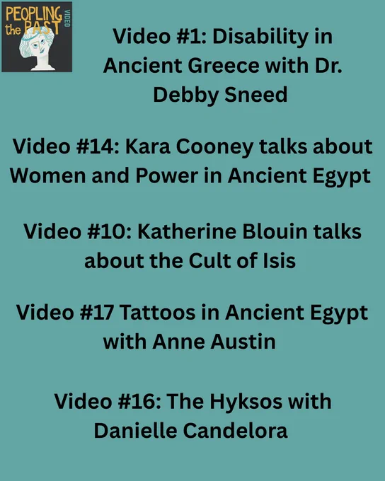 Graphic reads:
Video #1: Disability in Ancient Greece with Dr. Debby Sneed 
Video #14: Kara Cooney talks about Women and Power in Ancient Egypt  
Video #10: Katherine Blouin talks about the Cult of Isis 
Video #17 Tattoos in Ancient Egypt with Anne Austin https
Video #16: The Hyksos with Danielle Candelora 