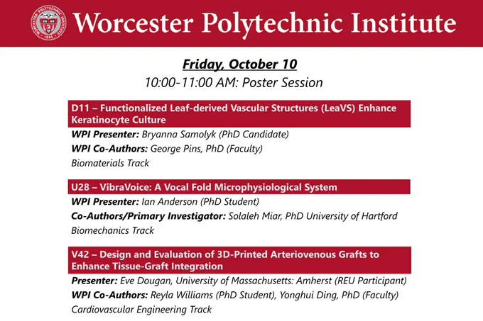Dark red banner at the top with the WPI seal and “Worcester Polytechnic Institute” in white lettering.

Friday, October 10, 10:00-11:00 AM Poster Session

D11 – Functionalized Leaf-derived Vascular Structures (LeaVS) Enhance Keratinocyte Culture
WPI Presenter: Bryanna Samolyk (PhD Candidate)
WPI Co-Authors: George Pins, PhD (Faculty)
Biomaterials Track

U28 – VibraVoice: A Vocal Fold Microphysiological System
WPI Presenter: Ian Anderson (PhD Student)
Co-Authors/Primary Investigator: Solaleh Miar, PhD University of Hartford
Biomechanics Track

V42 – Design and Evaluation of 3D-Printed Arteriovenous Grafts to Enhance Tissue-Graft Integration
Presenter: Eve Dougan, University of Massachusetts: Amherst (REU Participant)
WPI Co-Authors: Reyla Williams (PhD Student), Yonghui Ding, PhD (Faculty)
Cardiovascular Engineering Track


