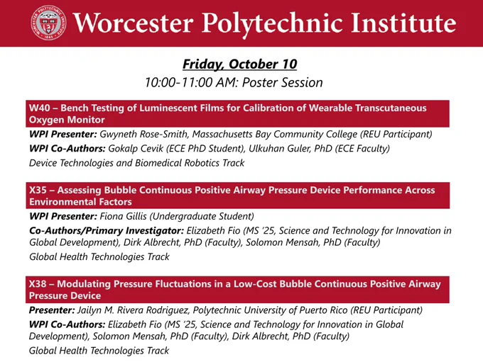 Dark red banner with WPI seal and “Worcester Polytechnic Institute” in white.

Friday, October 10, 10:00-11:00 AM Poster Session

W40 – Bench Testing of Luminescent Films for Calibration of Wearable Transcutaneous Oxygen Monitor
WPI Presenter: Gwyneth Rose-Smith, Massachusetts Bay Community College (REU Participant)
WPI Co-Authors: Gokalp Cevik (ECE PhD Student), Ulkuhan Guler, PhD (ECE Faculty)
Device Technologies and Biomedical Robotics Track

X35 – Assessing Bubble Continuous Positive Airway Pressure Device Performance Across Environmental Factors
WPI Presenter: Fiona Gillis (Undergraduate Student)
Co-Authors/Primary Investigator: Elizabeth Fio (MS ’25, Science and Technology for Innovation in Global Development), Dirk Albrecht, PhD (Faculty), Solomon Mensah, PhD (Faculty)
Global Health Technologies Track

X38 – Modulating Pressure Fluctuations in a Low-Cost Bubble Continuous Positive Airway Pressure Device
Presenter: Jailyn M. Rivera Rodriguez, Polytechnic University of Puerto Rico