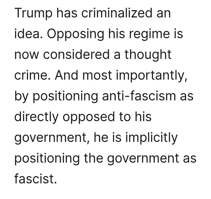 Trump has criminalized an idea. Opposing his regime is now considered a thought crime. And most importantly, by positioning anti-fascism as directly opposed to his government, he is implicitly positioning the government as fascist.