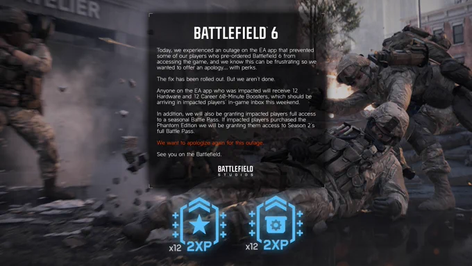 Today, we experienced an outage on the EA app that prevented some of our players who pre-ordered Battlefield 6 from accessing the game, and we know this can be frustrating so we wanted to offer an apology… with perks.  

The fix has been rolled out. But we aren’t done.

Anyone on the EA app who was impacted will receive 12 Hardware and 12 Career 60-Minute Boosters, which should be arriving in impacted players’ in-game inbox this weekend.

In addition, we will also be granting impacted players full access to a seasonal Battle Pass. If impacted players purchased the Phantom Edition we will be granting them access to Season 2’s full Battle Pass.

We want to apologize again for this outage. 

See you on the Battlefield.

The Battlefield Team