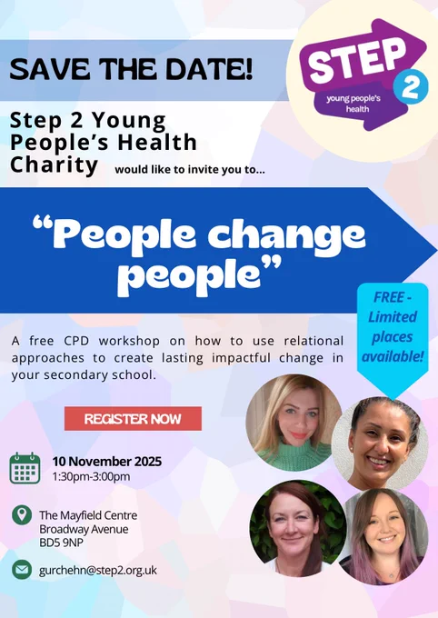 Graphic flyer of a Save the date invitation for a free CPD event. It features the Step 2 logo in the corner and photos of the four counselling team staff who will be running the event. 
It reads: Step 2 Young People’s Health would like to invite you to “People change people” - A free CPD workshop on how to use relational approaches to create lasting impactful change in your secondary school.
Free limited places. The date is Monday 10th November 2025 1:30pm to 3:00pm. The event is held at The Mayfield Centre in Bradford. 
For details email gurchehn@step2.org.uk