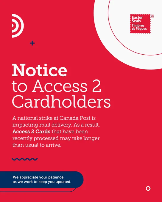 A red and white graphic with the Easter Seals Canada logo in the top right hand corner. The text on the graphic reads "Notice to Access 2 Cardholders. A national strike at Canada Post is impacting mail delivery. As a result, Access 2 Cards that have been recently processed may take longer than usual to arrive. We appreciate your patience as we work to keep you updated."