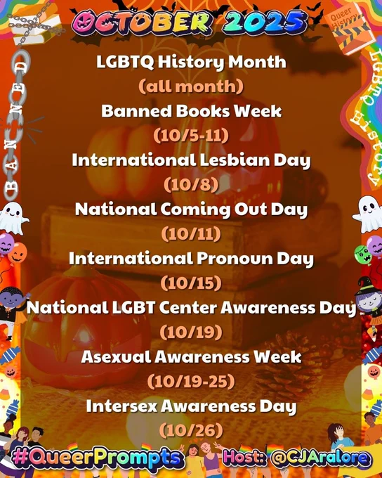 Graphics: The background is pumpkins surrounding a stack of books. The border has broken chains saying "BANNED", a rainbow saying LGBTQ History, books wrapped in tape or chains, pride flags, and cute Halloween characters.
Text: "October 2025" on top and "#QueerPrompts" and "Host: @CJAralore" on the bottom, all in a rainbow font.
Center text is:
#QueerPrompts Important Queer Dates in October:

LGBTQ History Month (all month)
Banned Books Week (10/5-11)
International Lesbian Day (10/8)
National Coming Out Day (10/11)
International Pronoun Day (10/15)
National LGBT Center Awareness Day (10/19)
Asexual Awareness Week (10/19-25)
Intersex Awareness Day (10/26)