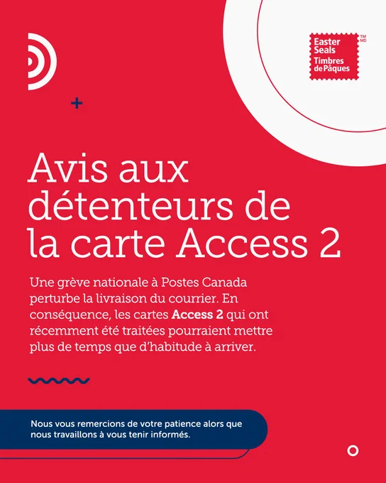 Graphique rouge et blanc avec le logo d'Easter Seals Canada dans le coin supérieur droit. Le texte sur le graphique indique : "Avis aux titulaires de la carte Access 2. Une grève nationale à Postes Canada a des répercussions sur la livraison du courrier. Par conséquent, les cartes Access 2 qui ont été traitées récemment pourraient prendre plus de temps que d'habitude à arriver. Nous vous remercions de votre patience pendant que nous nous efforçons de vous tenir au courant. "