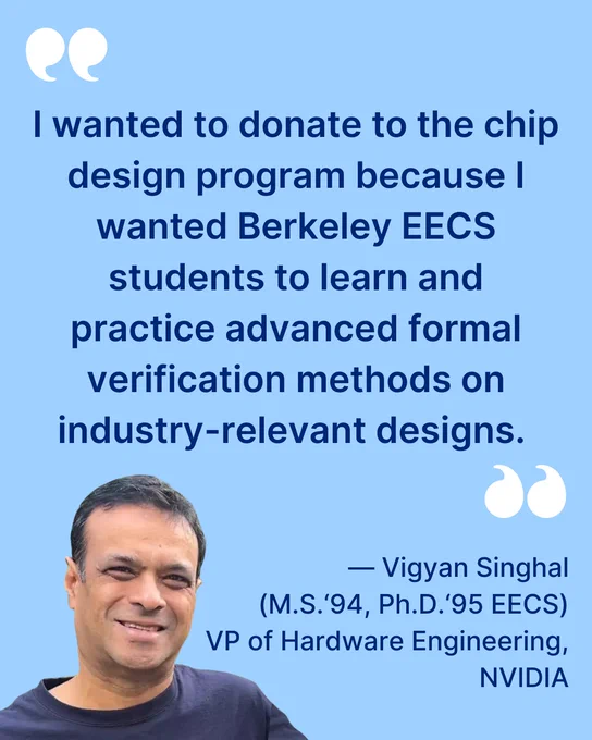 Text: “‘I wanted to donate to the chip design program because I wanted Berkeley EECS students to learn and practice advanced formal verification methods on industry-relevant designs.’ — Vigyan Singhal (M.S.‘94, Ph.D.‘95 EECS) VP of Hardware Engineering, NVIDIA.” A transparent headshot of Singhal. (Courtesy)