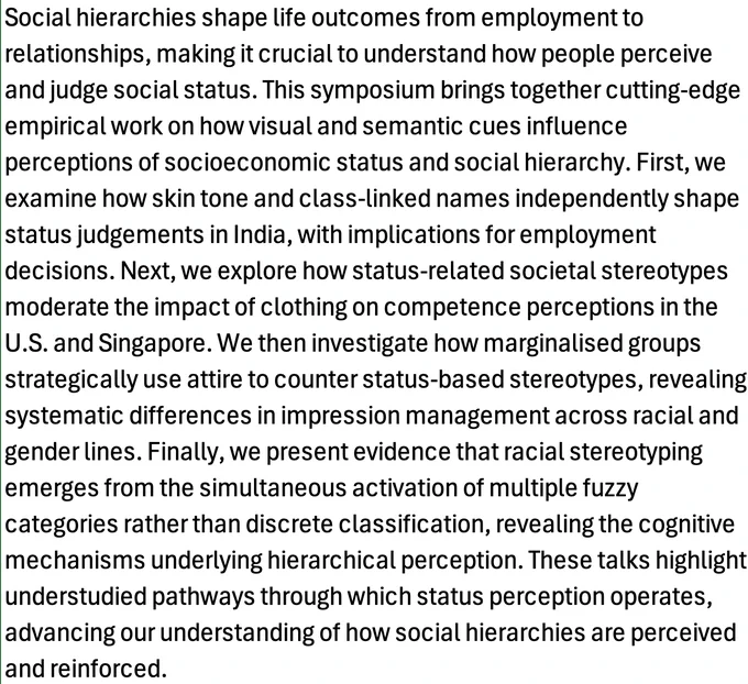 A screencapture of the symposium abstract. It reads: Social hierarchies shape life outcomes from employment to relationships, making it crucial to understand how people perceive and judge social status. This symposium brings together cutting-edge empirical work on how visual and semantic cues influence perceptions of socioeconomic status and social hierarchy. First, we examine how skin tone and class-linked names independently shape status judgements in India, with implications for employment decisions. Next, we explore how status-related societal stereotypes moderate the impact of clothing on competence perceptions in the U.S. and Singapore. We then investigate how marginalised groups strategically use attire to counter status-based stereotypes, revealing systematic differences in impression management across racial and gender lines. Finally, we present evidence that racial stereotyping emerges from the simultaneous activation of multiple fuzzy categories rather than discrete ...
