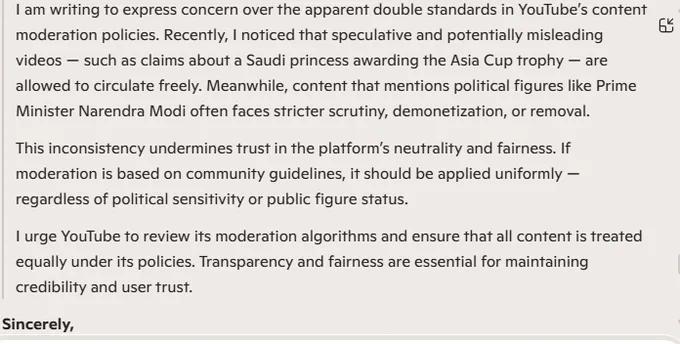 Subject: Inconsistent Moderation Standards on YouTube

To: YouTube India / Google Support

Message:

I am writing to express concern over the apparent double standards in YouTube’s content moderation policies. Recently, I noticed that speculative and potentially misleading videos — such as claims about a Saudi princess awarding the Asia Cup trophy — are allowed to circulate freely. Meanwhile, content that mentions political figures like Prime Minister Narendra Modi often faces stricter scrutiny, demonetization, or removal.

This inconsistency undermines trust in the platform’s neutrality and fairness. If moderation is based on community guidelines, it should be applied uniformly — regardless of political sensitivity or public figure status.

I urge YouTube to review its moderation algorithms and ensure that all content is treated equally under its policies. Transparency and fairness are essential for maintaining credibility and user trust.

Sincerely, Arvind from India