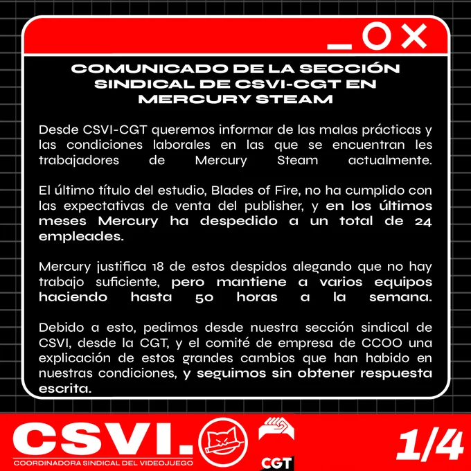 Desde CSVI-CGT queremos informar de las malas prácticas y las condiciones laborales en las que se encuentran les trabajadores de Mercury Steam actualmente.

El último título del estudio, Blades of Fire, no ha cumplido con las expectativas de venta del publisher, y en los últimos meses Mercury ha despedido a un total de 24 empleades.

Mercury justifica 18 de estos despidos alegando que no hay trabajo suficiente, pero mantiene a varios equipos haciendo hasta 50 horas a la semana. 

Debido a esto, pedimos desde nuestra sección sindical de CSVI, desde la CGT, y el comité de empresa de CCOO una explicación de estos grandes cambios que han habido en nuestras condiciones, y seguimos sin obtener respuesta escrita.