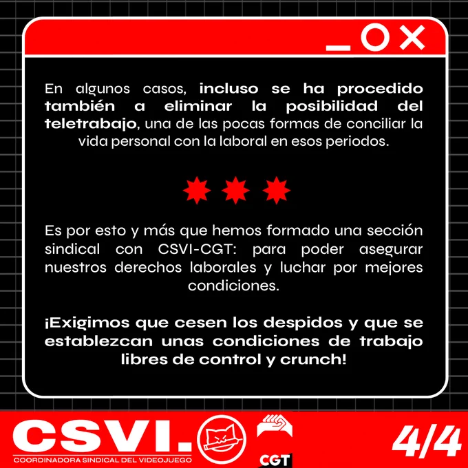 
En algunos casos, incluso se ha procedido también a eliminar la posibilidad del teletrabajo, una de las pocas formas de conciliar la vida personal con la laboral en esos periodos. 




Es por esto y más que hemos formado una sección sindical con CSVI-CGT: para poder asegurar nuestros derechos laborales y luchar por mejores condiciones. 

¡Exigimos que cesen los despidos y que se establezcan unas condiciones de trabajo libres de control y crunch!