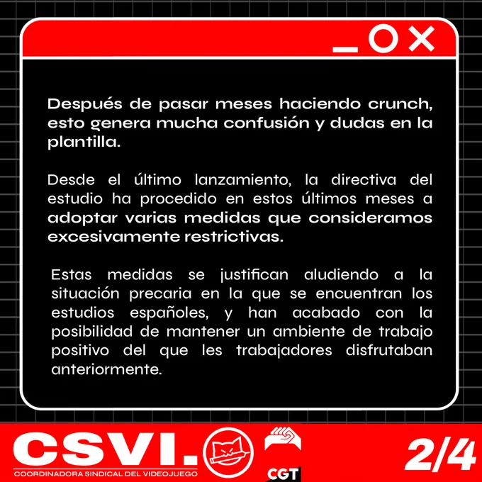 
Después de pasar meses haciendo crunch, esto genera mucha confusión y dudas en la plantilla.

Desde el último lanzamiento, la directiva del estudio ha procedido en estos últimos meses a adoptar varias medidas que consideramos excesivamente restrictivas.

Estas medidas se justifican aludiendo a la situación precaria en la que se encuentran los estudios españoles, y han acabado con la posibilidad de mantener un ambiente de trabajo positivo del que les trabajadores disfrutaban anteriormente.