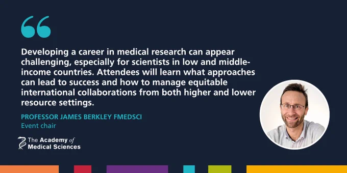 A photo of Professor James Berkely FMedSci, event chair, with a quote that reads: "Developing a career in medical research can appear challenging, especially for scientists in low and middle-income countries. Attendees will learn what approaches can lead to success and how to manage equitable international collaborations from both higher and lower resource settings."