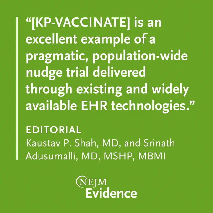 “[KP-VACCINATE] is an excellent example of a pragmatic, population-wide nudge trial delivered through existing and widely available EHR technologies.” 

EDITORIAL
Kaustav P. Shah, MD, and Srinath Adusumalli, MD, MSHP, MBMI