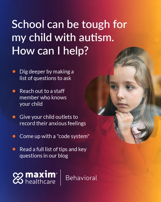 Graphic featuring an image of a child with a concerned look on their face along with text on the left side of the photo.
Text reads:

School can be tough for my child with autism. How can I help?
- Dig deeper by making a list of questions to ask
- Reach out to a staff member who knows  your child
- Give your child outlets to record anxious feelings
- Come up with a "code system"
- Read a full list of tips and key questions in our blog

Maxim Healthcare | Behavioral logo on left side below main text.