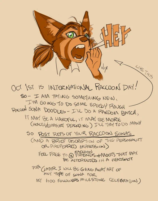 Oct 1st is International Raccoon Day! So - I am trying something new. I'm going to do some speedy rough raccoon sona doodles. I'll do a random batch, it may be a handful, it may be more (Health/comfort depending) I'll try to do many.

*So post refs of your raccoon sonas (and a brief description of the personality or preferred expression)*

Feel free to @ raccoon friends and moots that may be interested in a headshot

PSS. (Later I will be giving away art of ANY type of sona for my 1000 Followers Milestone Celebration)
