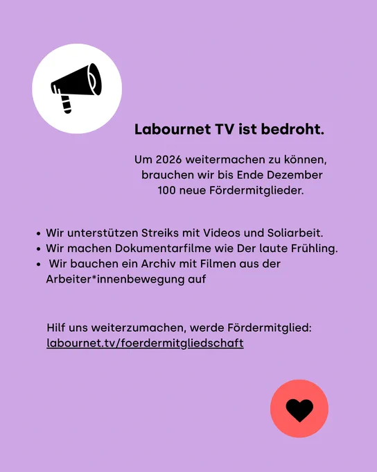 Labournet TV ist bedroht.
Um 2026 weitermachen zu können, brauchen wir bis Ende Dezember 100 neue Fördermitglieder.
Wir unterstützen Streiks mit Videos, Veranstaltungen und Soliarbeit.
Wir machen politische Dokumentarfilme wie Der laute Frühling.
Wir bauchen ein Archiv mit Filmen aus der Arbeiter*innenbewegung auf.

Hilf uns weiterzumachen, werde Fördermitglied: labournet.tv/foerdermitgliedschaft