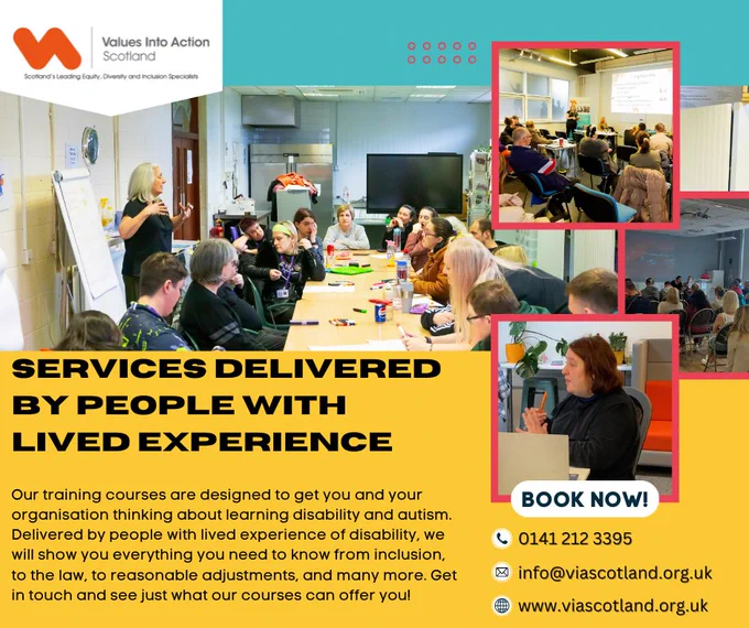 SERVICES DELIVERED BY PEOPLE WITH LIVED EXPERIENCE

Our training courses are designed to get you and your organisation thinking about learning disability and autism. Delivered by people with lived experience of disability, we will show you everything you need to know from inclusion, to the law, to reasonable adjustments, and many more. Get in touch and see just what our courses can offer you!

BOOK NOW!
0141 212 3395
info@viascotland.org.uk
www.viascotland.org.uk

Several photos are training are in the right and centre. The VIAS logo is on the top left.