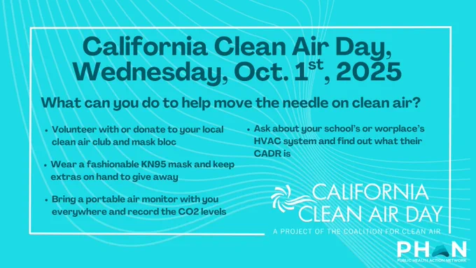 California Clean Air Day
Wednesday, Oct. 1st, 2025

What can you do to help move the needle on clean air?

Volunteer with or donate to your local clean air club and mask bloc
Wear a fashionable KN95 mask and keep extras on hand to give away 
Bring a portable air filter with you everywhere and record the CO2 levels
Ask about your school’s or worplace’s HVAC system and find out what their CADR is