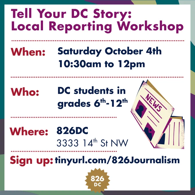 Image: Tell Your DC Story: Local Reporting Workshop, When: Saturday October 4th, 10:30am to 12pm, Who: DC students in grades 6th-12th, Where: 826DC 3333 14th St NW, Sign up: tinyurl.com/826Journalism