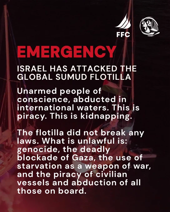 background image - evening, boat in ocean flying Palestine flag with FFC and TM logos
Text: EMERGENCY! Israel has attacked the Global Sumud Flotilla. Unarmed people of conscience , abducted in international waters. This is piracy. This is kidnapping.
 
The flotilla did not break any laws. What is unlawufl is genocide, teh deadly blockade of Gaza, the use of starvation as a weapon of war, and the piracy of civilians vessels and abduction of all those on board.
