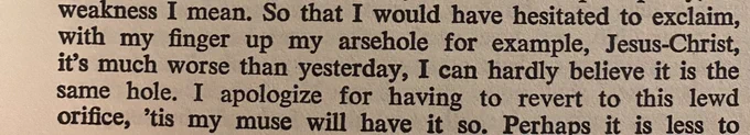 So that I would have hesitated to exclaim, with my finger up my arsehole for example, Jesus-Christ, it's much worse than yesterday, I can hardly believe it is the same hole. I apologize for having to revert to this lewd orifice, 'tis my muse will have it so.