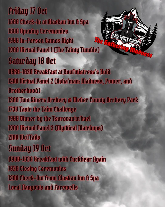 Stormy cloud background with The Gathering Madness logo in the top right corner.  Text, black with red outline, reads:
Friday 17 Oct
1600 Check-In at Alaskan Inn & Spa
1800 Opening Ceremonies
1900 In-Person Games Night
1900 Virtual Panel 1 (The Tainty Tumble)
Saturday 18 Oct
0830-1030 Breakfast at Roofmistress’s Hold
1200 Virtual Panel 2 (Asha'man: Madness, Power, and Brotherhood)
1300 Two Rivers Archery @ Weber County Archery Park
1730 Taste the Taint Challenge
1900 Dinner by the Tsorovan'm'hael
1900 Virtual Panel 3 (Mythical Matchups)
2100 WoTTails
Sunday 19 Oct
0900-1030 Breakfast with Cuckbear Again
1030 Closing Ceremonies
1200 Check-Out from Alaskan Inn & Spa
Local Hangouts and Farewells
