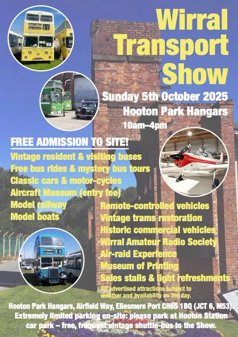 Wirral Transport Show
Sunday 5th October 2025
Hooton Park Hangars
10am-4pm
FREE ADMISSION TO SITE!

Vintage resident & visiting buses
Free bus rides & mystery bus tours
Classic cars & motor-cycles
Aircraft Museum (entry fee)
Model railway
Model boats
Remote-controlled vehicles
Vintage trams restoration
Historic commercial vehicles
Wirral Amateur Radio Society
Air-raid Experience
Museum of Printing
Sales stalls & light refreshments

All advertised attractions subject to weather and availability on the day.

Hooton Park Hangars, Airfield Way, Ellesmere Port CH65 1BQ (JCT 6, M53). Extremely limited parking on site: please park at Hooton Station
car park - free, frequent vintage shuttle bus to the show.