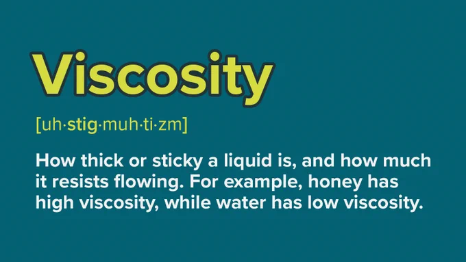 Viscosity - how thick or sticky a liquid is, and how much it resists flowing. 
For example, honey has a high viscosity, while water has a low viscosity.