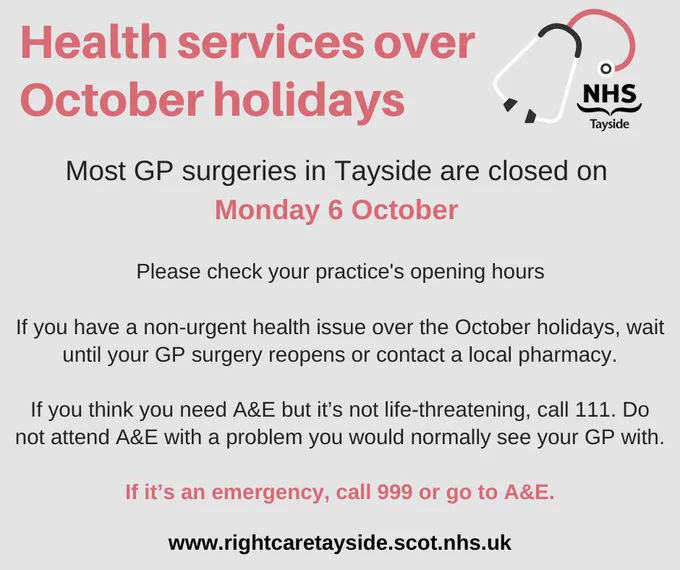 Image has an illustration of a stethoscope and the NHS Tayside logo with the following wording: Health services over October holidays. Most GP surgeries in Tayside are closed on Monday 6 October. Please check your practice’s opening hours. If you have a non-urgent health issue over the spring holidays, wait until your GP surgery reopens or contact a local pharmacy. If you think you need A&E but it’s not life-threatening, call 111. Do not attend A&E with a problem you would normally see your GP with. If it’s an emergency, call 999 or go to A&E. www.rightcaretayside.scot.nhs.uk 