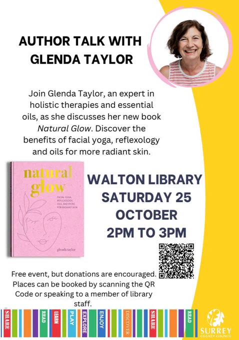 Author talk with Glenda Taylor. Join Glenda Taylor, an expert in holistic therapies and essential oils, as she discusses her new book Natural Glow. Discover the benefits of facial yoga, reflexology and oils for more radiant skin. Walton library, Saturday 25 October 2pm to 3pm. Free event, but donations are encouraged. Places can be booked by scanning the QR Code or speaking to a member of library staff. Photo of the author, image of the book and QR Code. Yellow border, Surrey County Council logo and Surrey libraries border. 
