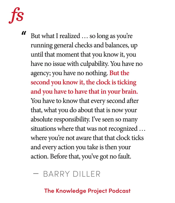 Quote from Barry Diller on The Knowledge Project Podcast: "But what I realized … so long as you’re running general checks and balances, up until that moment that you know it, you have no issue with culpability. You have no agency; you have no nothing. But the second you know it, the clock is ticking and you have to have that in your brain. You have to know that every second after that, what you do about that is now your absolute responsibility. I’ve seen so many situations where that was not recognized … where you’re not aware that that clock ticks and every action you take is then your action. Before that, you’ve got no fault."