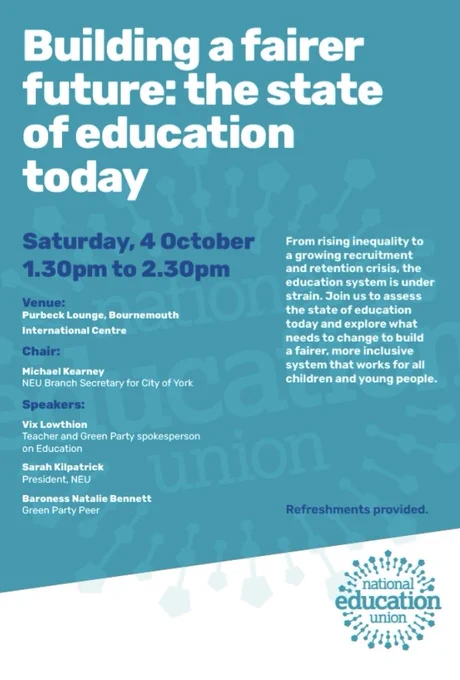 Building a fairer future: the state of education today
From rising inequality to a growing recruitment and retention crisis, the education system is under strain. Join us to assess the state of education today and explore what needs to change to build a fairer, more inclusive system that works for all children and young people.
Chair: Michael Kearney, NEU City of York
Speakers:
Vix Lowthion, Green Party Education Spokesperson
Sarah Kilpatrick, President, NEU
Baroness Natalie Bennett, Green Party Peer

Saturday 4th October, 1.30pm, Purbeck Lounge.