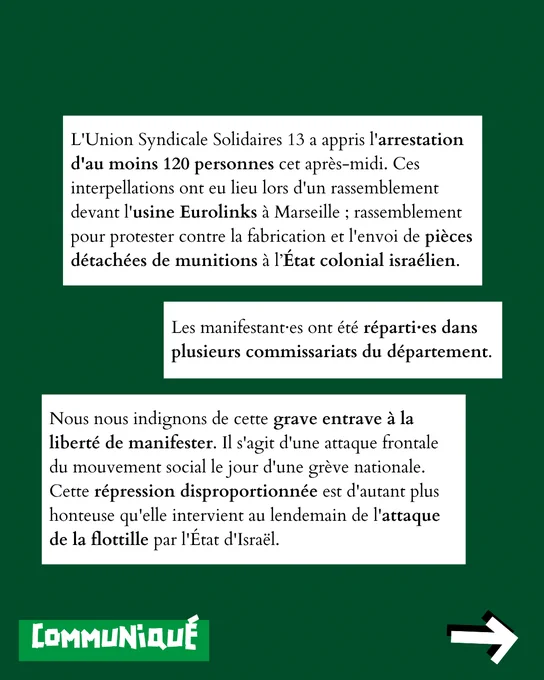 L'Union Syndicale Solidaires 13 a appris l'arrestation d'au moins 120 personnes cet après-midi. Ces interpellations ont eu lieu lors d'un rassemblement devant l'usine Eurolinks à Marseille ; rassemblement pour protester contre la fabrication et l'envoi de pièces détachées de munitions à l’État colonial israélien.
Les manifestant·es ont été réparti·es dans plusieurs commissariats du département. Nous nous indignons de cette grave entrave à la liberté de manifester. Il s'agit d'une attaque frontale du mouvement social le jour d'une grève nationale. Cette répression disproportionnée est d'autant plus honteuse qu'elle intervient au lendemain de l'attaque de la flottille par l'État d'Israël.