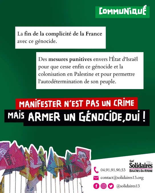 La fin de la complicité de la France avec ce génocide.
Des mesures punitives envers l'État d'Israël pour que cesse enfin ce génocide et la colonisation en Palestine et pour permettre l'autodétermination de son peuple.
Contacts : 0491919053, contact@solidaires13.org, @solidaires13